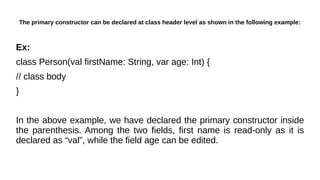 The primary constructor can be declared at class header level as shown in the following example:
Ex:
class Person(val firstName: String, var age: Int) {
// class body
}
In the above example, we have declared the primary constructor inside
the parenthesis. Among the two fields, first name is read-only as it is
declared as “val”, while the field age can be edited.
 