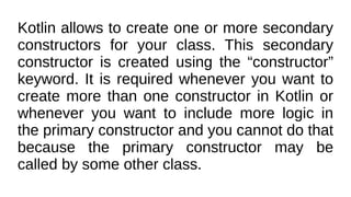 Kotlin allows to create one or more secondary
constructors for your class. This secondary
constructor is created using the “constructor”
keyword. It is required whenever you want to
create more than one constructor in Kotlin or
whenever you want to include more logic in
the primary constructor and you cannot do that
because the primary constructor may be
called by some other class.
 