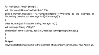 fun main(args: Array<String>) {
val HUman = HUman("codertech.in", 25)
print("${HUman.message}"+"${HUman.firstName}"+"Welcome to the example of
Secondary constructor, Your Age is-${HUman.age}")
}
class HUman(val firstName: String, var age: Int) {
val message:String ="Hey!!!"
constructor(name : String , age :Int ,message :String):this(name,age){
}
}
Output:
Hey!!!codertech.inWelcome to the example of Secondary constructor, Your Age is-25
 