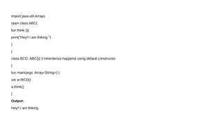import java.util.Arrays
open class ABC{
fun think (){
print("Hey!! i am thiking ")
}
}
class BCD: ABC(){ // inheritence happend using default constructor
}
fun main(args: Array<String>) {
var a=BCD()
a.think()
}
Output:
Hey!! i am thiking
 