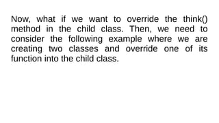 Now, what if we want to override the think()
method in the child class. Then, we need to
consider the following example where we are
creating two classes and override one of its
function into the child class.
 