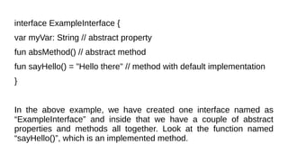 interface ExampleInterface {
var myVar: String // abstract property
fun absMethod() // abstract method
fun sayHello() = "Hello there" // method with default implementation
}
In the above example, we have created one interface named as
“ExampleInterface” and inside that we have a couple of abstract
properties and methods all together. Look at the function named
“sayHello()”, which is an implemented method.
 