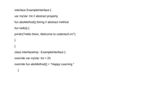 interface ExampleInterface {
var myVar: Int // abstract property
fun absMethod():String // abstract method
fun hello() {
println("Hello there, Welcome to codertech.in!")
}
}
class InterfaceImp : ExampleInterface {
override var myVar: Int = 25
override fun absMethod() = "Happy Learning "
}
 