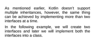 As mentioned earlier, Kotlin doesn’t support
multiple inheritances, however, the same thing
can be achieved by implementing more than two
interfaces at a time.
In the following example, we will create two
interfaces and later we will implement both the
interfaces into a class.
 