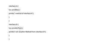 interface A {
fun printMe() {
println(" method of interface A")
}
}
interface B {
fun printMeToo() {
println("I am another Method from interface B")
}
}
 