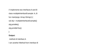 // implements two interfaces A and B
class multipleInterfaceExample: A, B
fun main(args: Array<String>) {
val obj = multipleInterfaceExample()
obj.printMe()
obj.printMeToo()
}
Output:
method of interface A
I am another Method from interface B
 
