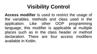 Visibility Control
Access modifier is used to restrict the usage of
the variables, methods and class used in the
application. Like other OOP programming
language, this modifier is applicable at multiple
places such as in the class header or method
declaration. There are four access modifiers
available in Kotlin.
 