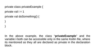 private class privateExample {
private val i = 1
private val doSomething() {
}
}
In the above example, the class “privateExample” and the
variable i both can be accessible only in the same Kotlin file, where
its mentioned as they all are declared as private in the declaration
block.
 