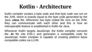 Kotlin - Architecture
Kotlin compiler creates a byte code and that byte code can run on
the JVM, which is exactly equal to the byte code generated by the
Java .class file. Whenever two byte coded file runs on the JVM,
they can communicate with each other and this is how an
interoperable feature is established in Kotlin for Java.
Whenever Kotlin targets JavaScript, the Kotlin compiler converts
the .kt file into ES5.1 and generates a compatible code for
JavaScript. Kotlin compiler is capable of creating platform basis
compatible codes via LLVM.
 