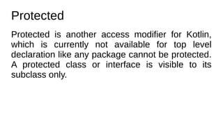 Protected
Protected is another access modifier for Kotlin,
which is currently not available for top level
declaration like any package cannot be protected.
A protected class or interface is visible to its
subclass only.
 