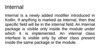Internal
Internal is a newly added modifier introduced in
Kotlin. If anything is marked as internal, then that
specific field will be in the internal field. An Internal
package is visible only inside the module under
which it is implemented. An internal class
interface is visible only by other class present
inside the same package or the module.
 