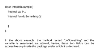 class internalExample{
internal val i=1
internal fun doSomething(){
}
}
In the above example, the method named “doSomething” and the
variable is mentioned as internal, hence, these two fields can be
accessible only inside the package under which it is declared.
 