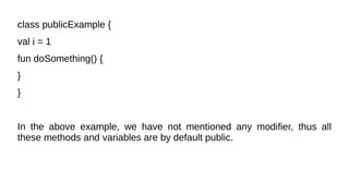class publicExample {
val i = 1
fun doSomething() {
}
}
In the above example, we have not mentioned any modifier, thus all
these methods and variables are by default public.
 