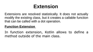 Extension
Extensions are resolved statistically. It does not actually
modify the existing class, but it creates a callable function
that can be called with a dot operation.
Function Extension
In function extension, Kotlin allows to define a
method outside of the main class.
 