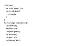 class Alien{
var skills: String="null"
fun printMySkills(){
print(skills)
}
}
fun main(args: Array<String>){
var a1=Alien()
a1.skills="java"
//a1.printMySkills()
var a2=Alien()
a2.skills="SQL"
//a2.printMySkills()
 