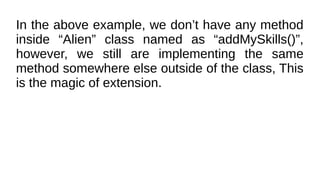 In the above example, we don’t have any method
inside “Alien” class named as “addMySkills()”,
however, we still are implementing the same
method somewhere else outside of the class, This
is the magic of extension.
 