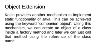 Object Extension
Kotlin provides another mechanism to implement
static functionality of Java. This can be achieved
using the keyword “companion object”. Using this
mechanism, we can create an object of a class
inside a factory method and later we can just call
that method using the reference of the class
name.
 