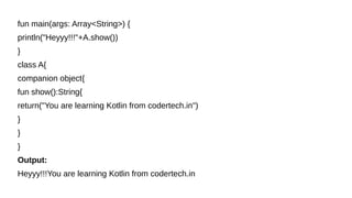 fun main(args: Array<String>) {
println("Heyyy!!!"+A.show())
}
class A{
companion object{
fun show():String{
return("You are learning Kotlin from codertech.in")
}
}
}
Output:
Heyyy!!!You are learning Kotlin from codertech.in
 