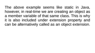 The above example seems like static in Java,
however, in real-time we are creating an object as
a member variable of that same class. This is why
it is also included under extension property and
can be alternatively called as an object extension.
 