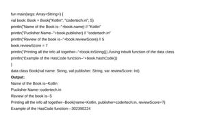 fun main(args: Array<String>) {
val book: Book = Book("Kotlin", "codertech.in", 5)
println("Name of the Book is--"+book.name) // "Kotlin"
println("Puclisher Name--"+book.publisher) // "codertech.in"
println("Review of the book is--"+book.reviewScore) // 5
book.reviewScore = 7
println("Printing all the info all together--"+book.toString()) //using inbuilt function of the data class
println("Example of the HasCode function--"+book.hashCode())
}
data class Book(val name: String, val publisher: String, var reviewScore: Int)
Output:
Name of the Book is--Kotlin
Puclisher Name--codertech.in
Review of the book is--5
Printing all the info all together--Book(name=Kotlin, publisher=codertech.in, reviewScore=7)
Example of the HasCode function---302390224
 