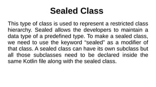 Sealed Class
This type of class is used to represent a restricted class
hierarchy. Sealed allows the developers to maintain a
data type of a predefined type. To make a sealed class,
we need to use the keyword “sealed” as a modifier of
that class. A sealed class can have its own subclass but
all those subclasses need to be declared inside the
same Kotlin file along with the sealed class.
 