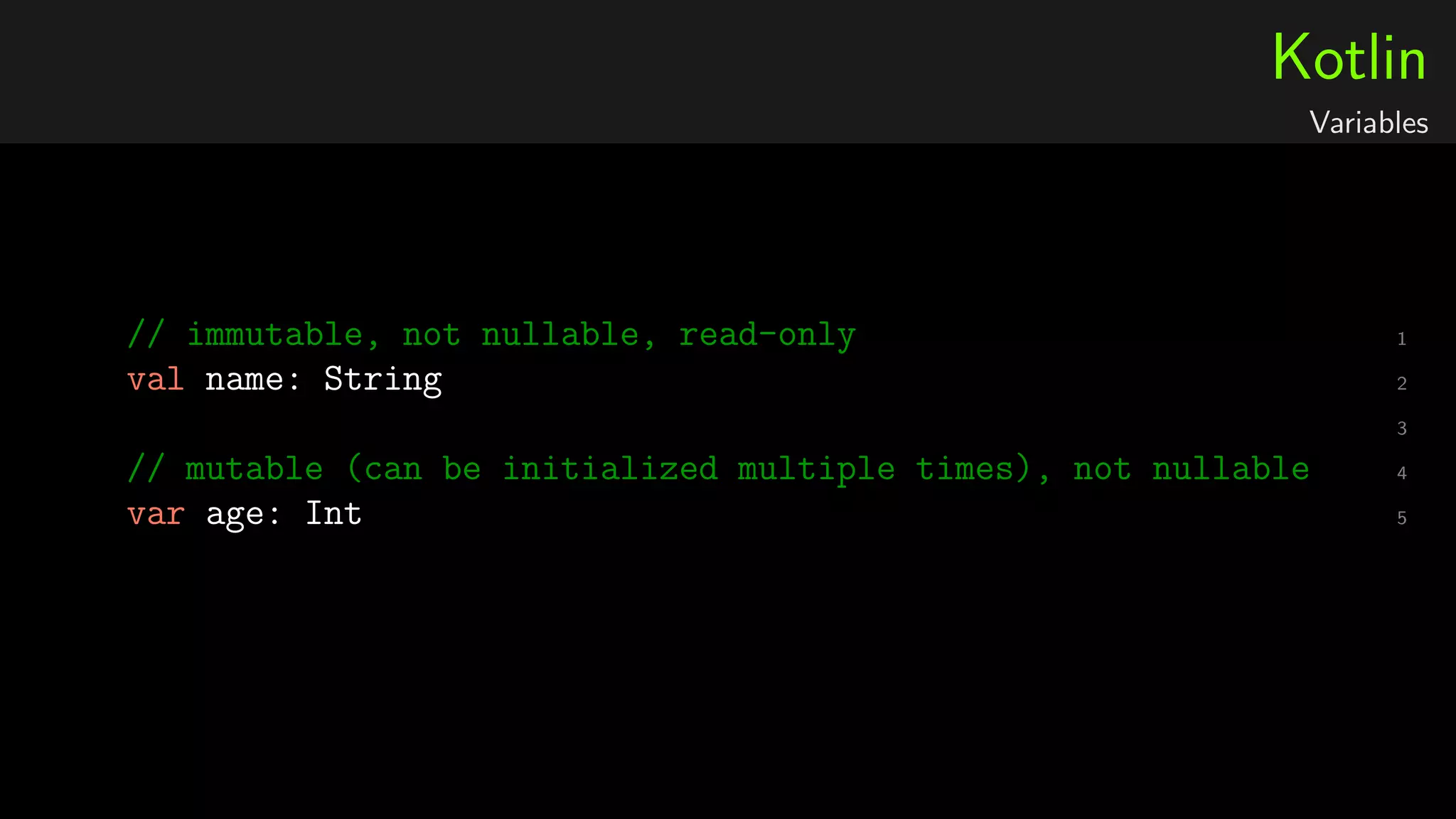 Kotlin
Variables
1// immutable, not nullable, read-only
2val name: String
3
4// mutable (can be initialized multiple times), not nullable
5var age: Int
 