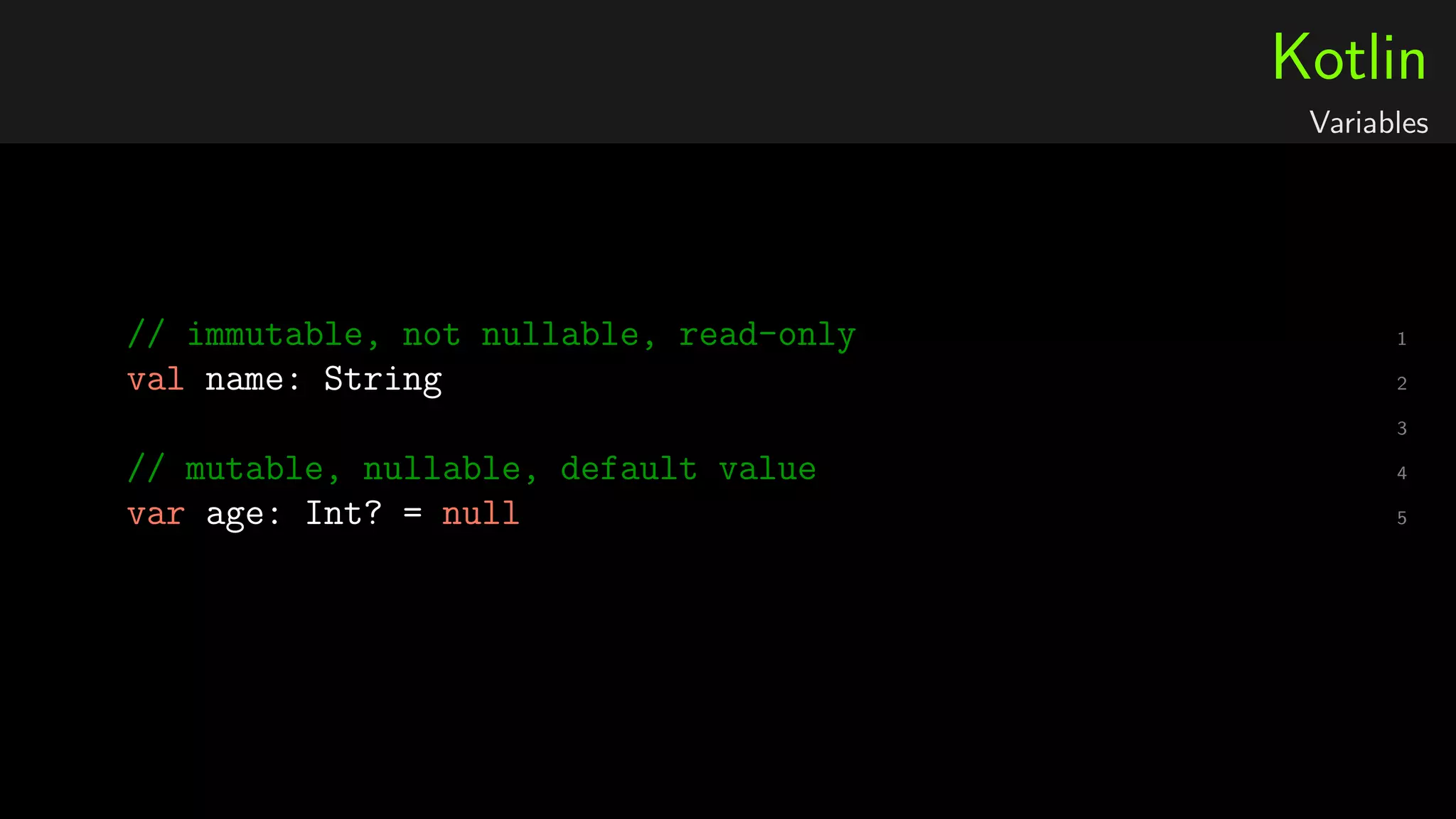 Kotlin
Variables
1// immutable, not nullable, read-only
2val name: String
3
4// mutable, nullable, default value
5var age: Int? = null
 