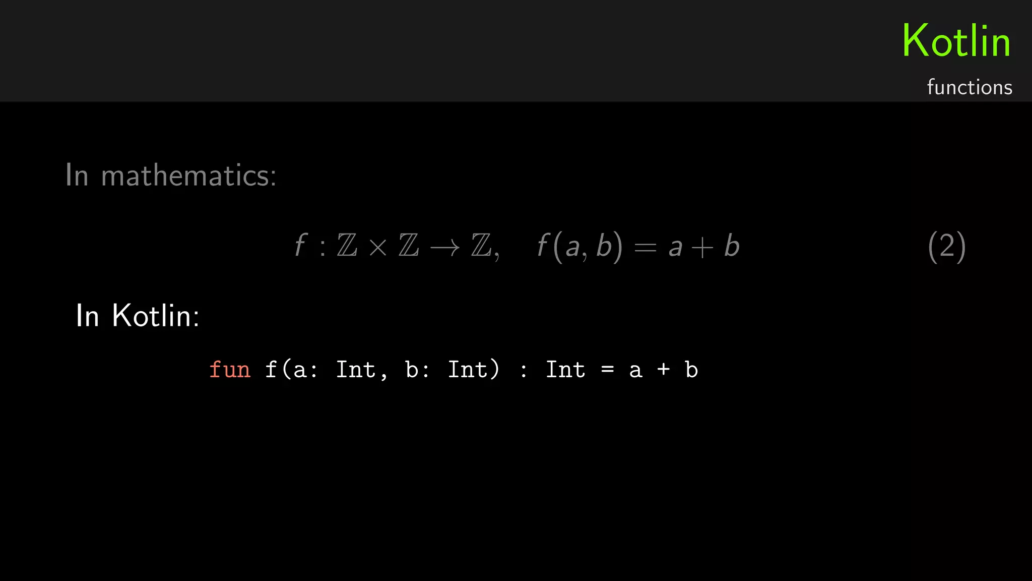 Kotlin
functions
In mathematics:
f : Z × Z → Z, f (a, b) = a + b (2)
In Kotlin:
fun f(a: Int, b: Int) : Int = a + b
 