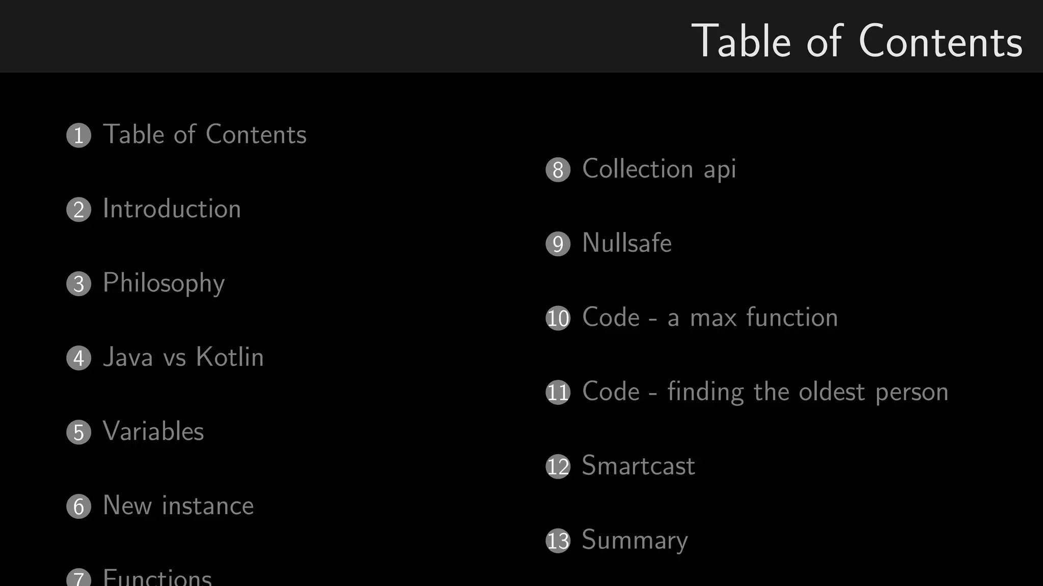 Table of Contents
1 Table of Contents
2 Introduction
3 Philosophy
4 Java vs Kotlin
5 Variables
6 New instance
8 Collection api
9 Nullsafe
10 Code - a max function
11 Code - ﬁnding the oldest person
12 Smartcast
13 Summary
 