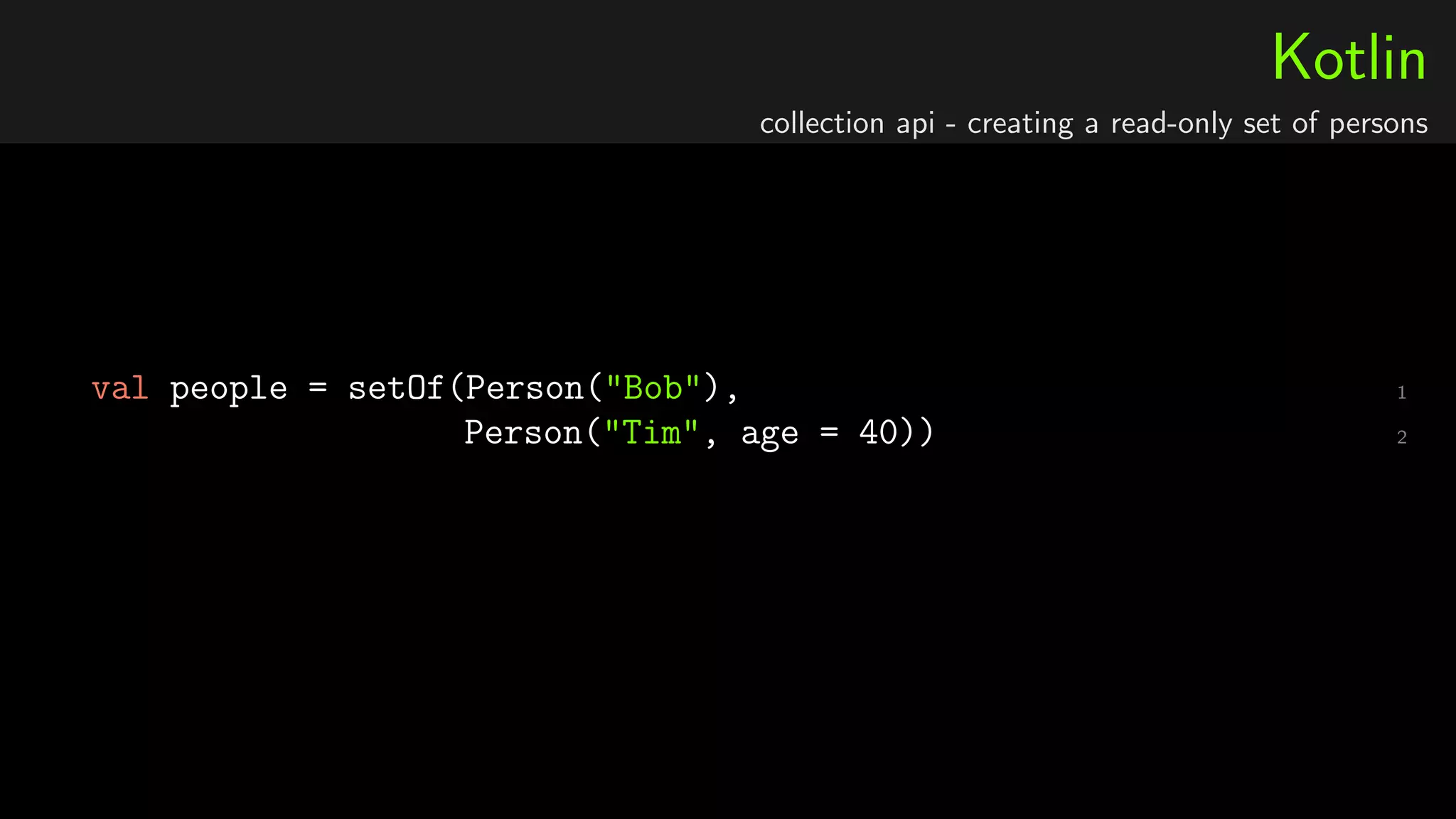 Kotlin
collection api - creating a read-only set of persons
1val people = setOf(Person("Bob"),
2Person("Tim", age = 40))
 