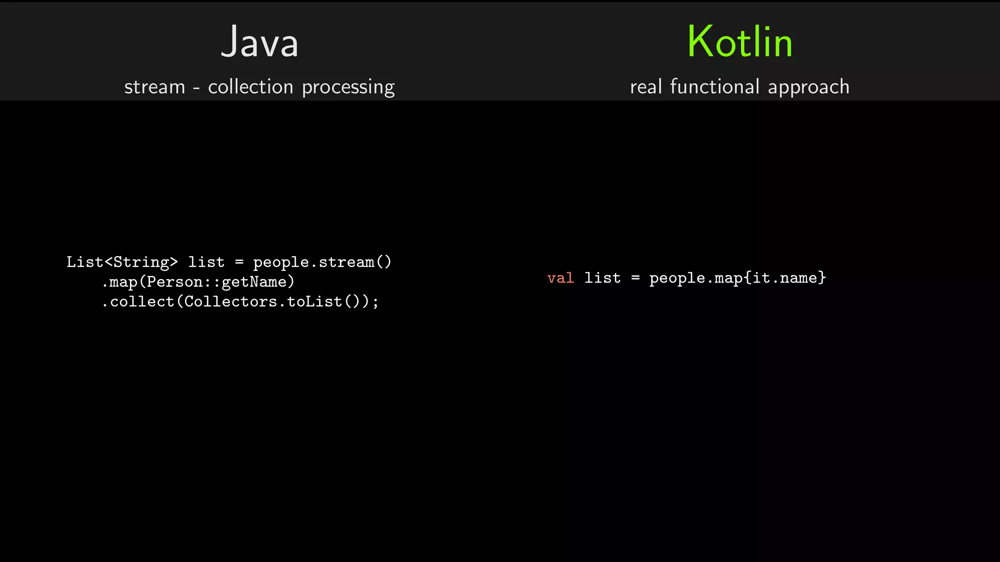 Java
stream - collection processing
List<String> list = people.stream()
.map(Person::getName)
.collect(Collectors.toList());
Kotlin
real functional approach
val list = people.map{it.name}
 