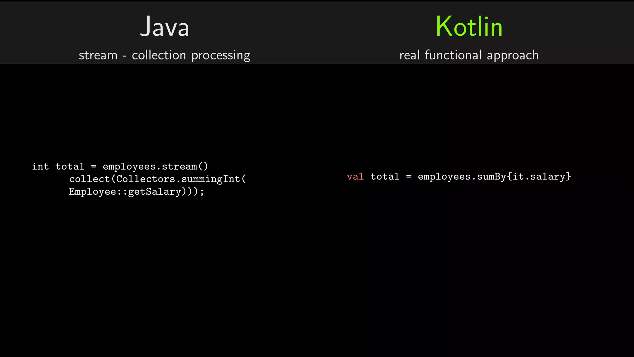 Java
stream - collection processing
int total = employees.stream()
collect(Collectors.summingInt(
Employee::getSalary)));
Kotlin
real functional approach
val total = employees.sumBy{it.salary}
 