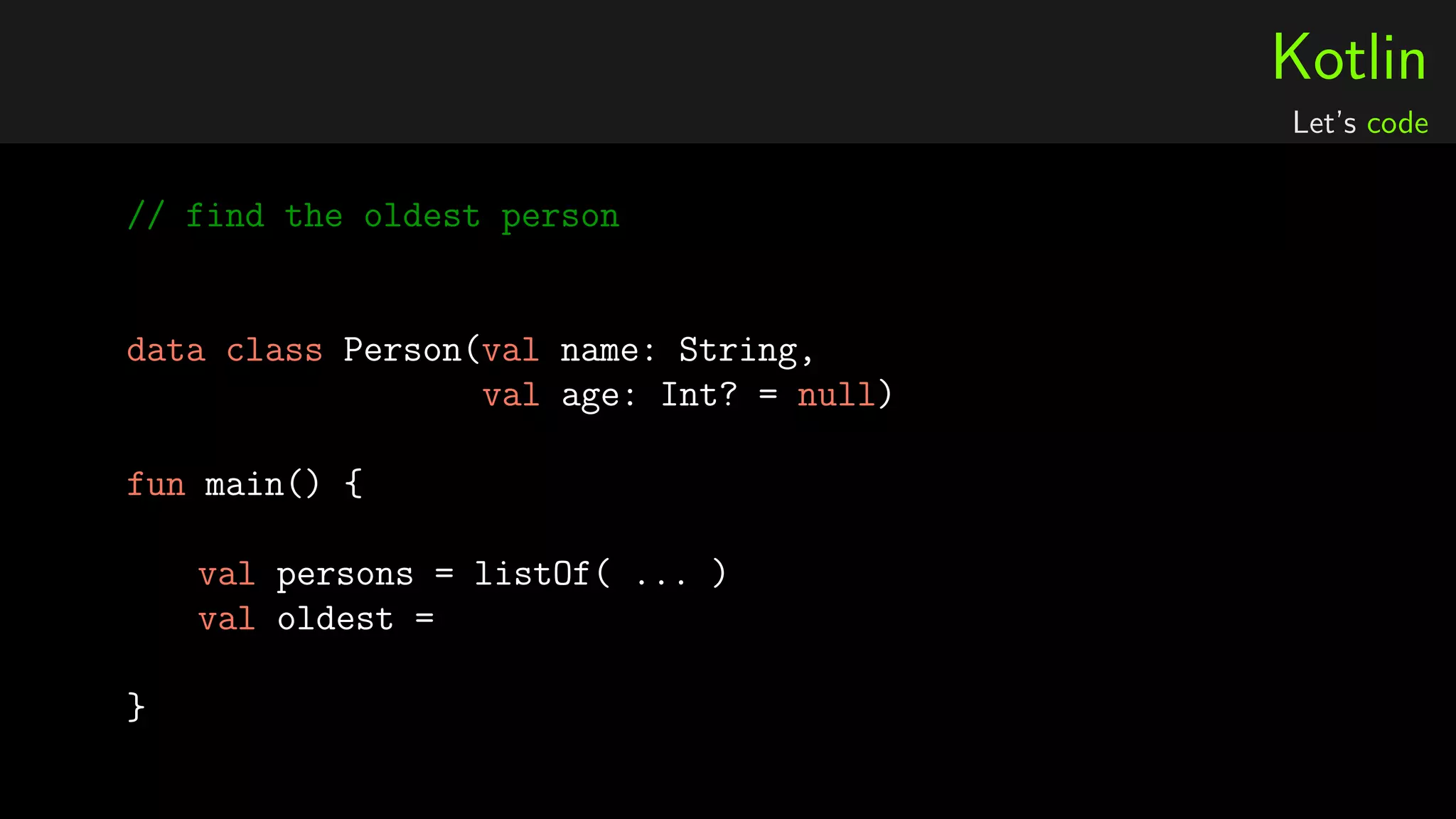 Kotlin
Let’s code
// find the oldest person
data class Person(val name: String,
val age: Int? = null)
fun main() {
val persons = listOf( ... )
val oldest =
}
 