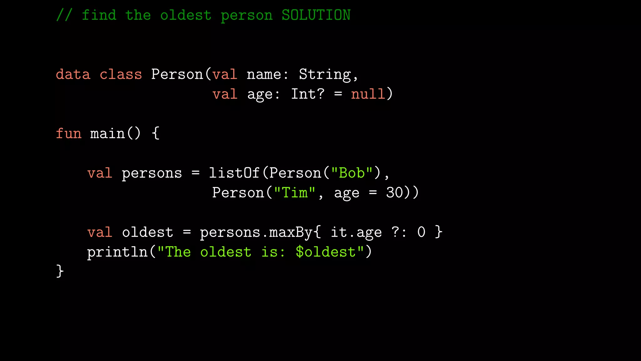 // find the oldest person SOLUTION
data class Person(val name: String,
val age: Int? = null)
fun main() {
val persons = listOf(Person("Bob"),
Person("Tim", age = 30))
val oldest = persons.maxBy{ it.age ?: 0 }
println("The oldest is: $oldest")
}
 