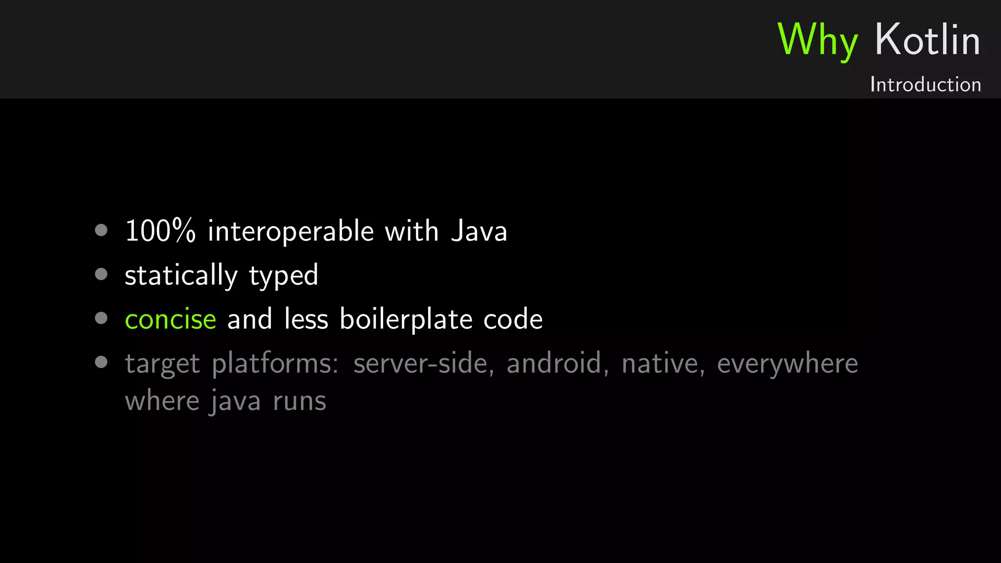 Why Kotlin
Introduction
• 100% interoperable with Java
• statically typed
• concise and less boilerplate code
• target platforms: server-side, android, native, everywhere
where java runs
 