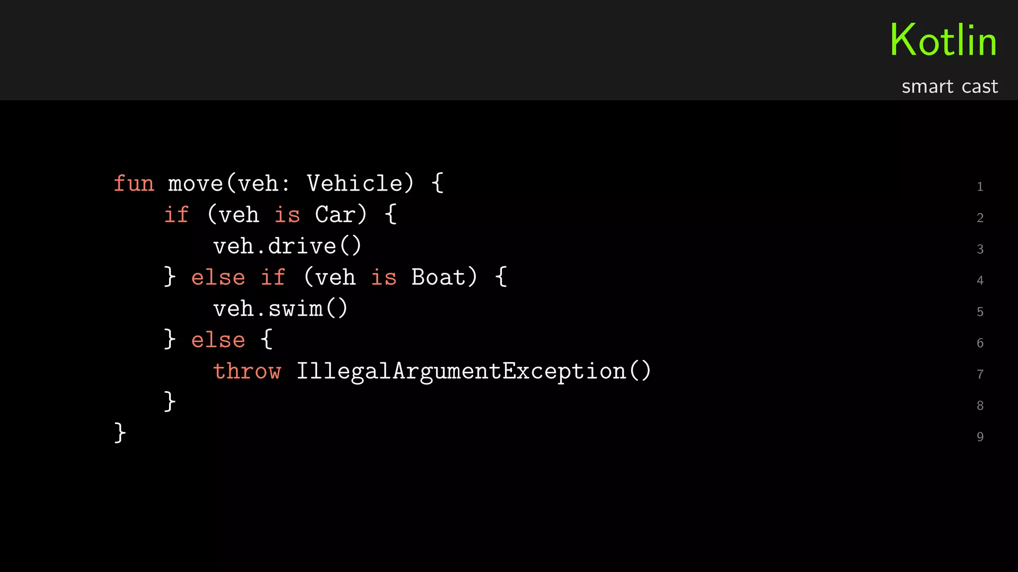 Kotlin
smart cast
1fun move(veh: Vehicle) {
2if (veh is Car) {
3veh.drive()
4} else if (veh is Boat) {
5veh.swim()
6} else {
7throw IllegalArgumentException()
8}
9}
 
