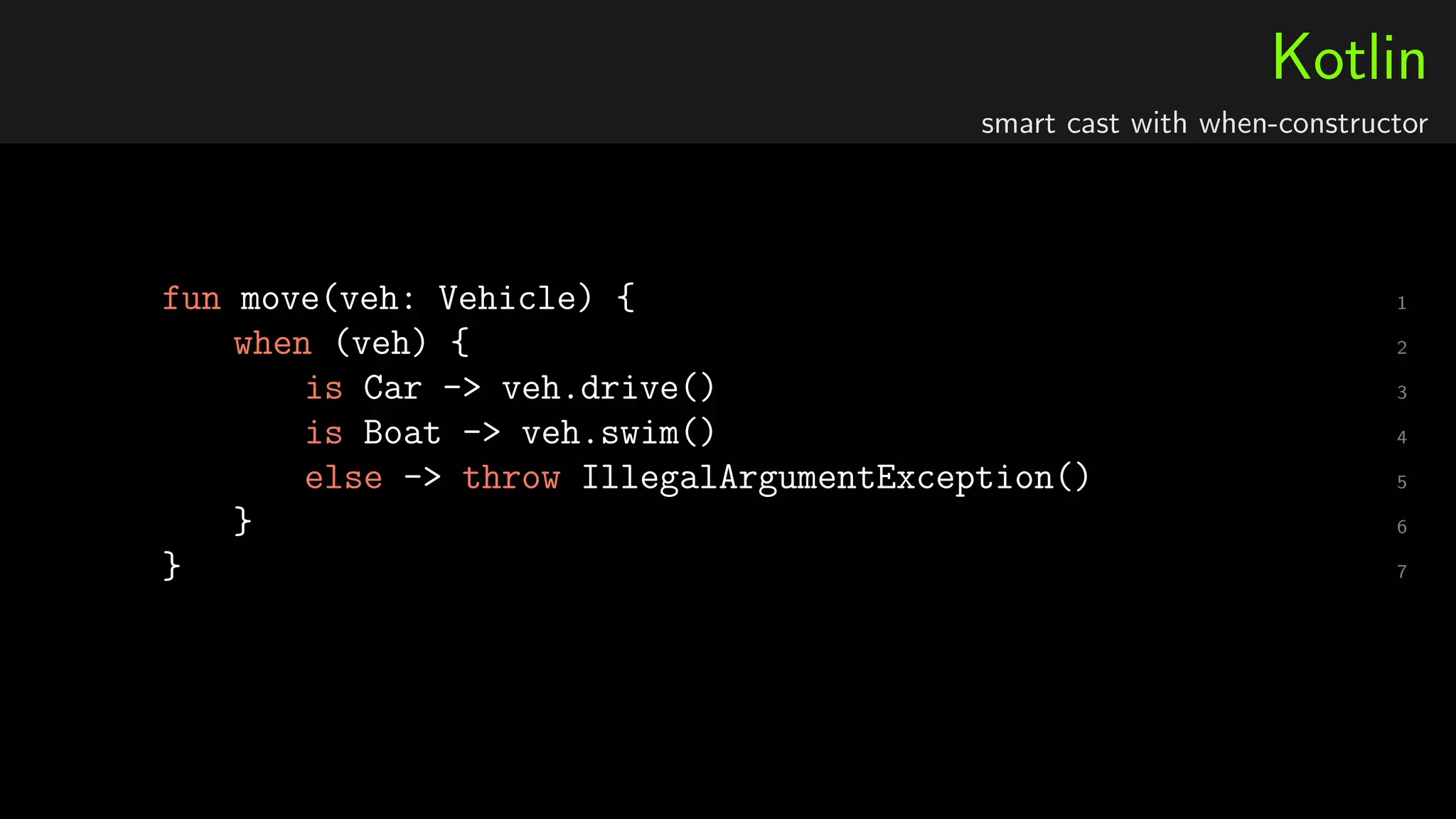 Kotlin
smart cast with when-constructor
1fun move(veh: Vehicle) {
2when (veh) {
3is Car -> veh.drive()
4is Boat -> veh.swim()
5else -> throw IllegalArgumentException()
6}
7}
 