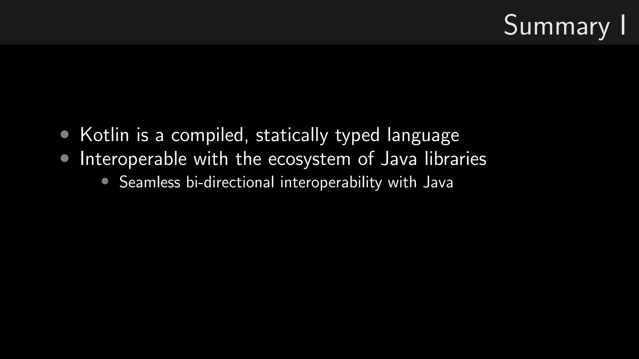 Summary I
• Kotlin is a compiled, statically typed language
• Interoperable with the ecosystem of Java libraries
• Seamless bi-directional interoperability with Java
 