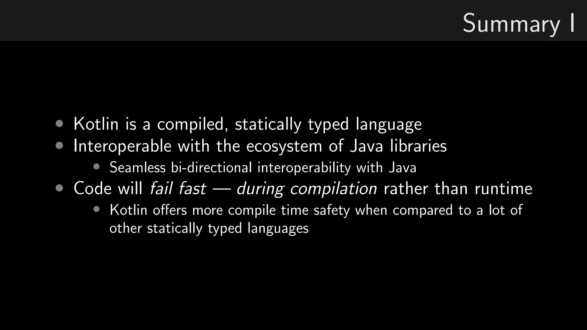 Summary I
• Kotlin is a compiled, statically typed language
• Interoperable with the ecosystem of Java libraries
• Seamless bi-directional interoperability with Java
• Code will fail fast — during compilation rather than runtime
• Kotlin oﬀers more compile time safety when compared to a lot of
other statically typed languages
 