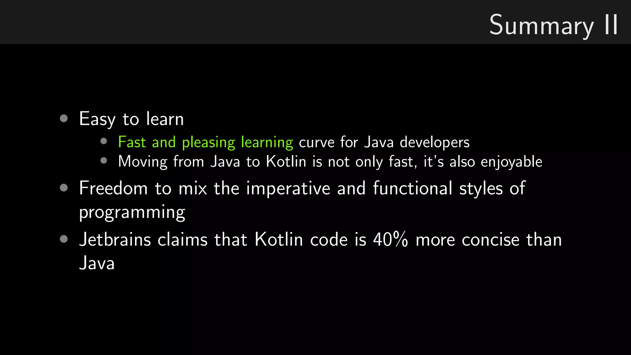 Summary II
• Easy to learn
• Fast and pleasing learning curve for Java developers
• Moving from Java to Kotlin is not only fast, it’s also enjoyable
• Freedom to mix the imperative and functional styles of
programming
• Jetbrains claims that Kotlin code is 40% more concise than
Java
 