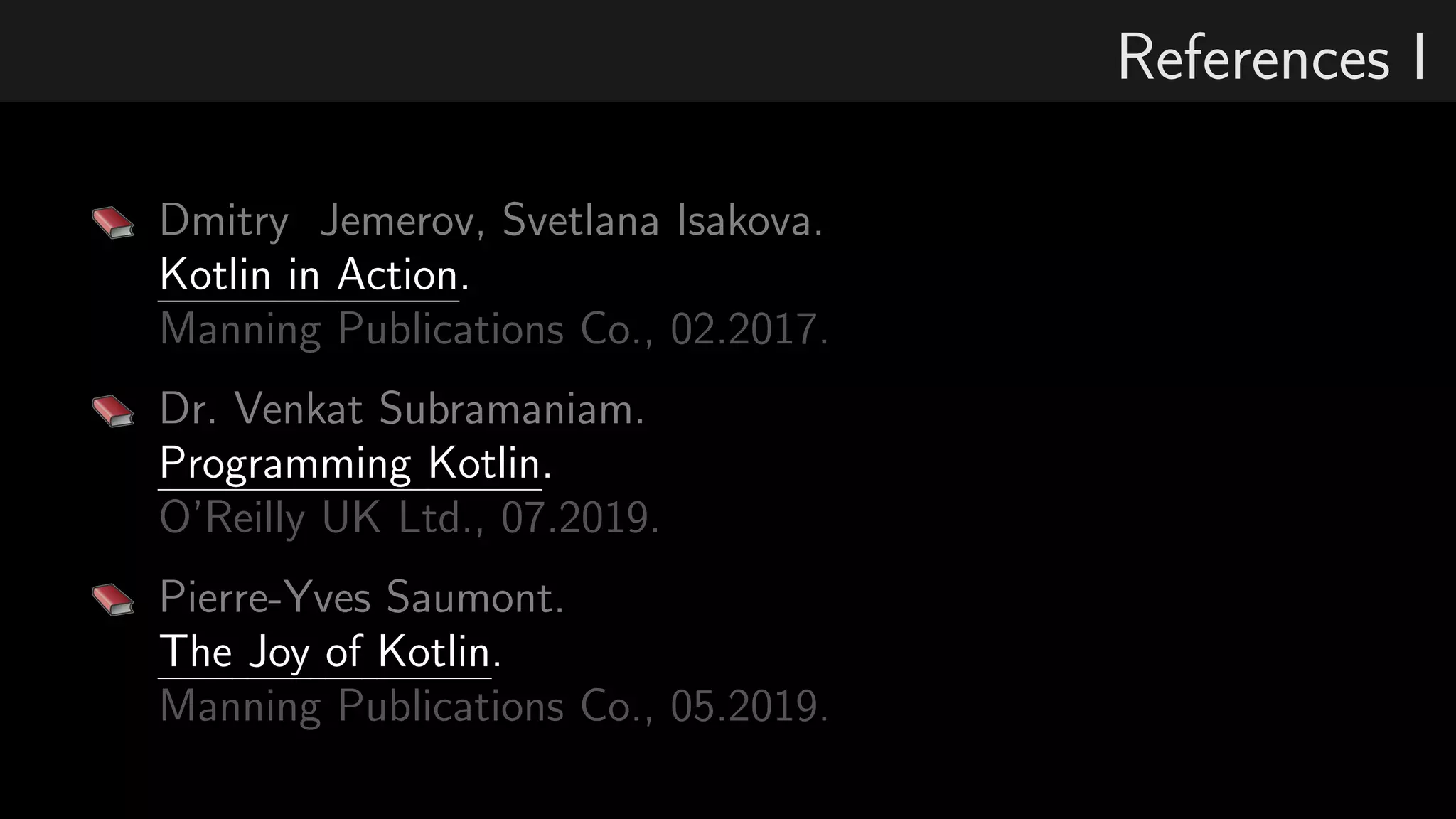 References I
Dmitry Jemerov, Svetlana Isakova.
Kotlin in Action.
Manning Publications Co., 02.2017.
Dr. Venkat Subramaniam.
Programming Kotlin.
O’Reilly UK Ltd., 07.2019.
Pierre-Yves Saumont.
The Joy of Kotlin.
Manning Publications Co., 05.2019.
 