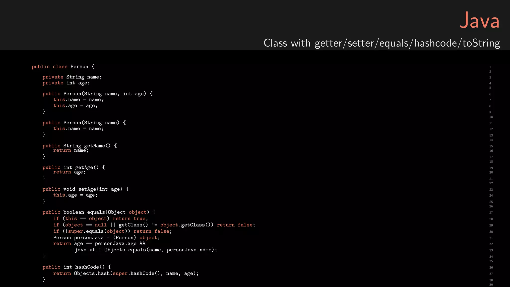 Java
Class with getter/setter/equals/hashcode/toString
1public class Person {
2
3private String name;
4private int age;
5
6public Person(String name, int age) {
7this.name = name;
8this.age = age;
9}
10
11public Person(String name) {
12this.name = name;
13}
14
15public String getName() {
16return name;
17}
18
19public int getAge() {
20return age;
21}
22
23public void setAge(int age) {
24this.age = age;
25}
26
27public boolean equals(Object object) {
28if (this == object) return true;
29if (object == null || getClass() != object.getClass()) return false;
30if (!super.equals(object)) return false;
31Person personJava = (Person) object;
32return age == personJava.age &&
33java.util.Objects.equals(name, personJava.name);
34}
35
36public int hashCode() {
37return Objects.hash(super.hashCode(), name, age);
38}
39
 
