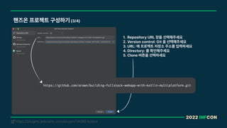 2022 INFCON
핸즈온 프로젝트 구성하기 3/4
https://plugins.jetbrains.com/plugin/14080-kotest
!
1. Repository URL 창을 선택해주세요
2. Version control: Git 을 선택해주세요
3. URL 에 프로젝트 저장소 주소를 입력하세요
4. Directory: 를 확인해주세요
5. Clone 버튼을 선택하세요
https://github.com/arawn/building-fullstack-webapp-with-kotlin-multiplatform.git
 