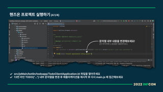 2022 INFCON
핸즈온 프로젝트 실행하기 4.1/4
src/jsMain/kotlin/todoapp/TodoClientApplication.kt 파일을 열어주세요
13번 라인 TODO ... 내부 문자열을 변경 후 애플리케이션을 재시작 후 다시 main.js 에 접근해보세요
문자열 내부 내용을 변경해보세요!
전 마지막에 느낌표를 덧붙였어요!
 
