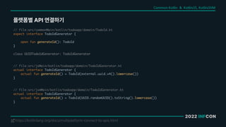 2022 INFCON
플랫폼별 API 연결하기
https://kotlinlang.org/docs/multiplatform-connect-to-apis.html
!
// file:src/commonMain/kotlin/todoapp/domain/TodoId.kt
expect interface TodoIdGenerator {
open fun generateId(): TodoId
}
class UUIDTodoIdGenerator: TodoIdGenerator
// file:src/jsMain/kotlin/todoapp/domain/TodoIdGenerator.kt
actual interface TodoIdGenerator {
actual fun generateId() = TodoId(external.uuid.v4().lowercase())
}
// file:src/jvmMain/kotlin/todoapp/domain/TodoIdGenerator.kt
actual interface TodoIdGenerator {
actual fun generateId() = TodoId(UUID.randomUUID().toString().lowercase())
}
Common Kotlin & Kotlin/JS, Kotlin/JVM
 