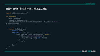 2022 INFCON
코틀린 코루틴을 사용한 동시성 프로그래밍
Common Kotlin
import kotlinx.coroutines.*
fun useTodos(
find: TodoFind,
registry: TodoRegistry,
coroutineDispatcher: CoroutineDispatcher = Dispatchers.Default
): UseTodosProps {
...
return UseTodosProps(
todos = todos,
register = { text ->
CoroutineScope(coroutineDispatcher).async {
withContext(coroutineContext) {
registry.register(text = text)
}
fetch()
}
},
)
}
 