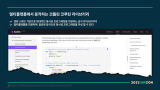 2022 INFCON
멀티플랫폼에서 동작하는 코틀린 코루틴 라이브러리
경량 스레드 기반으로 현대적인 동시성 프로그래밍을 지원하는 공식 라이브러리다
멀티플랫폼을 지원하며, 일관된 방식으로 동시성 프로그래밍을 작성 할 수 있다
https://kotlinlang.org/docs/coroutines-overview.html
!
 