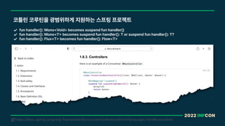 2022 INFCON
코틀린 코루틴을 광범위하게 지원하는 스프링 프로젝트
fun handler : Mono Void becomes suspend fun handler
fun handler : Mono T becomes suspend fun handler : T or suspend fun handler : T?
fun handler : Flux T becomes fun handler : Flow T
https://docs.spring.io/spring-framework/docs/current/reference/html/languages.html#coroutines
!
 