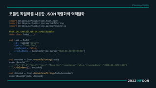 2022 INFCON
코틀린 직렬화를 사용한 JSON 직렬화와 역직렬화
import kotlinx.serialization.json.Json
import kotlinx.serialization.encodeToString
import kotlinx.serialization.decodeFromString
@kotlinx.serialization.Serializable
data class Todo(...)
val todo = Todo(
id = TodoId("test"),
text = "Task One",
completed = false,
createdDate = LocalDateTime.parse("2020-08-26T13:00:00")
)
val encoded = Json.encodeToString(todo)
assertEquals("""
{"id":{"id":"test"},"text":"Task One","completed":false,"createdDate":"2020-08-26T13:00"}
""".trimIndent(), encoded)
val decoded = Json.decodeFromString<Todo>(encoded)
assertEquals(todo, decoded)
Common Kotlin
 