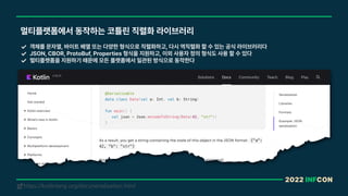 2022 INFCON
멀티플랫폼에서 동작하는 코틀린 직렬화 라이브러리
객체를 문자열, 바이트 배열 또는 다양한 형식으로 직렬화하고, 다시 역직렬화 할 수 있는 공식 라이브러리다
JSON, CBOR, ProtoBuf, Properties 형식을 지원하고, 이외 사용자 정의 형식도 사용 할 수 있다
멀티플랫폼을 지원하기 때문에 모든 플랫폼에서 일관된 방식으로 동작한다
https://kotlinlang.org/docs/serialization.html
!
 